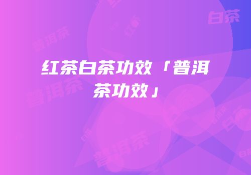 红茶白茶功效「普洱茶功效」