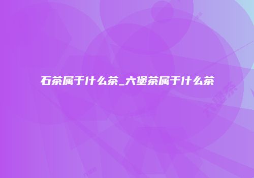 石茶属于什么茶_六堡茶属于什么茶