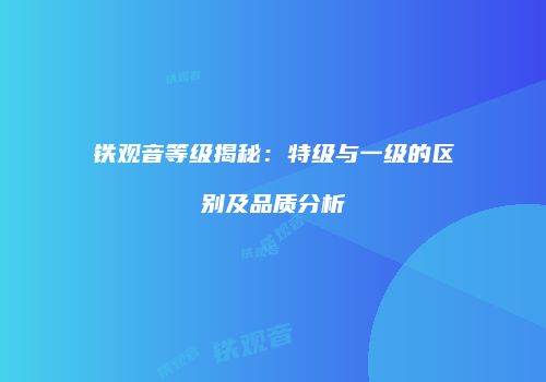 铁观音等级揭秘：特级与一级的区别及品质分析