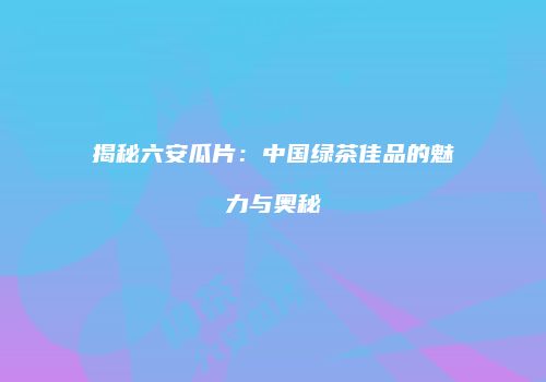 揭秘六安瓜片：中国绿茶佳品的魅力与奥秘