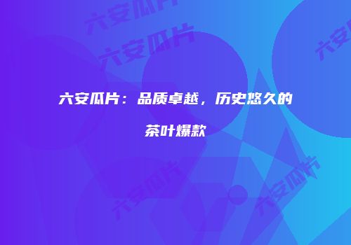 六安瓜片：品质卓越，历史悠久的茶叶爆款