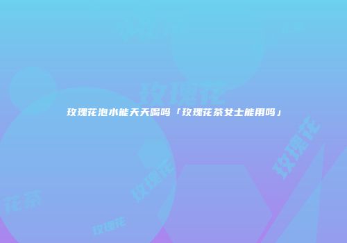 玫瑰花泡水能天天喝吗「玫瑰花茶女士能用吗」
