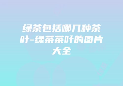 绿茶包括哪几种茶叶-绿茶茶叶的图片大全