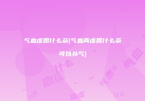 气血虚喝什么茶(气血两虚喝什么茶可以补气)