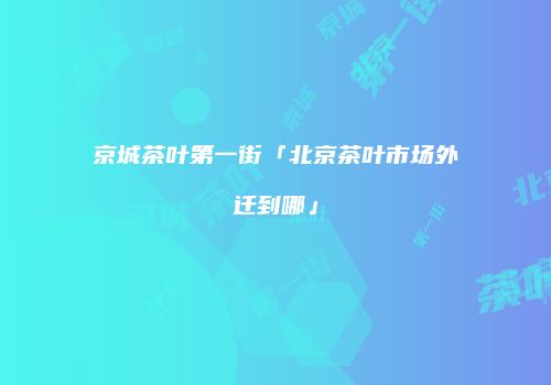 京城茶叶第一街「北京茶叶市场外迁到哪」