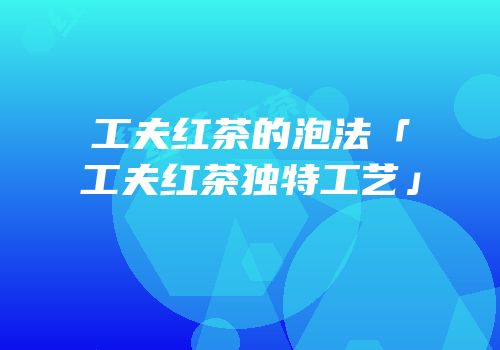 工夫红茶的泡法「工夫红茶独特工艺」