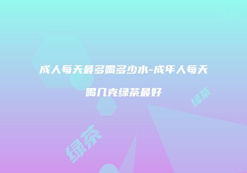成人每天最多喝多少水-成年人每天喝几克绿茶最好