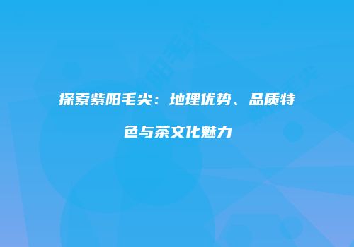 探索紫阳毛尖：地理优势、品质特色与茶文化魅力