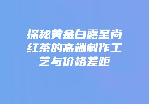 探秘黄金白露至尚红茶的高端制作工艺与价格差距