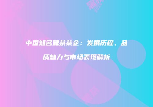 中国知名黑茶茶企：发展历程、品质魅力与市场表现解析