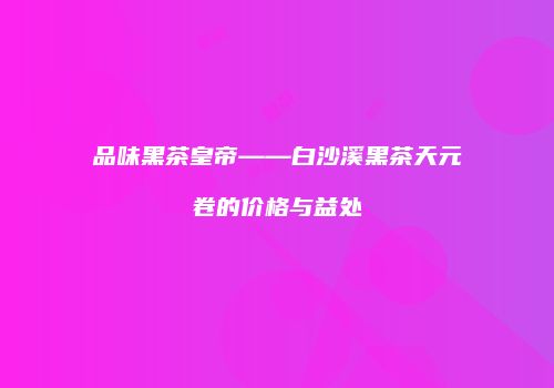 品味黑茶皇帝——白沙溪黑茶天元卷的价格与益处