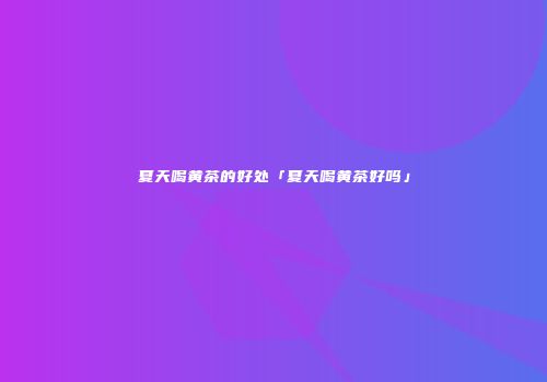 夏天喝黄茶的好处「夏天喝黄茶好吗」