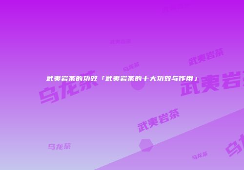武夷岩茶的功效「武夷岩茶的十大功效与作用」