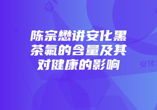 陈宗懋讲安化黑茶氟的含量及其对健康的影响