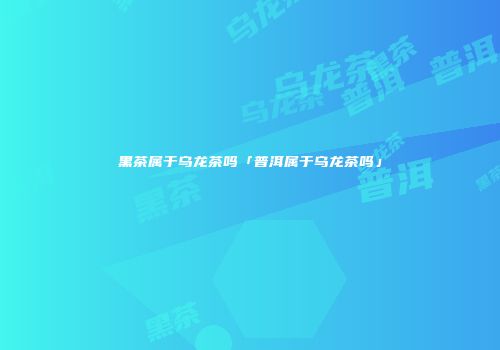 黑茶属于乌龙茶吗「普洱属于乌龙茶吗」