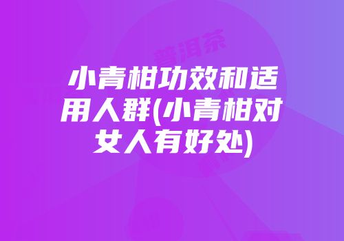 小青柑功效和适用人群(小青柑对女人有好处)