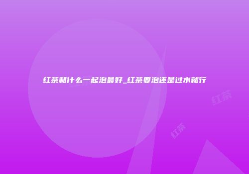 红茶和什么一起泡最好_红茶要泡还是过水就行