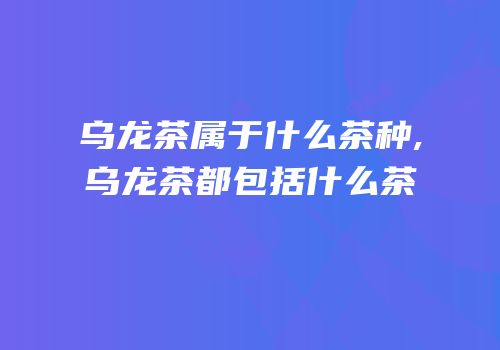 乌龙茶属于什么茶种,乌龙茶都包括什么茶
