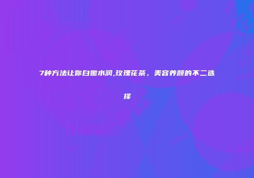 7种方法让你白嫩水润,玫瑰花茶，美容养颜的不二选择