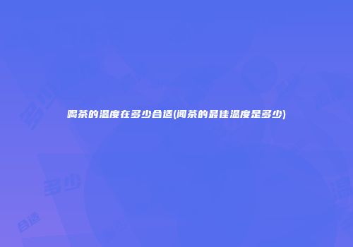 喝茶的温度在多少合适(闻茶的最佳温度是多少)
