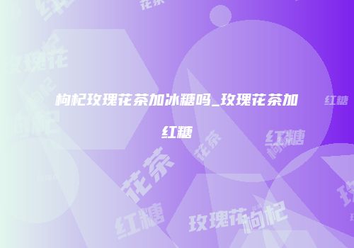 枸杞玫瑰花茶加冰糖吗_玫瑰花茶加红糖