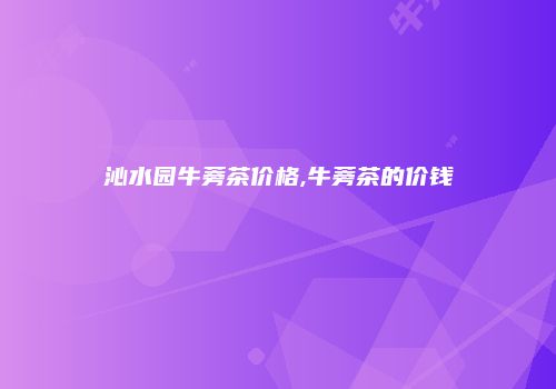 沁水园牛蒡茶价格,牛蒡茶的价钱