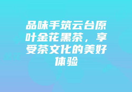 品味手筑云台原叶金花黑茶，享受茶文化的美好体验