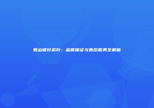 君山银针茶叶：品质保证与售后服务全解析