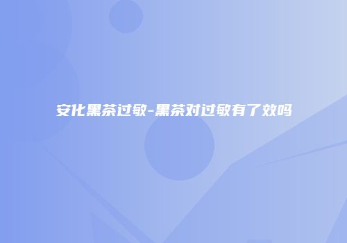 安化黑茶过敏-黑茶对过敏有了效吗