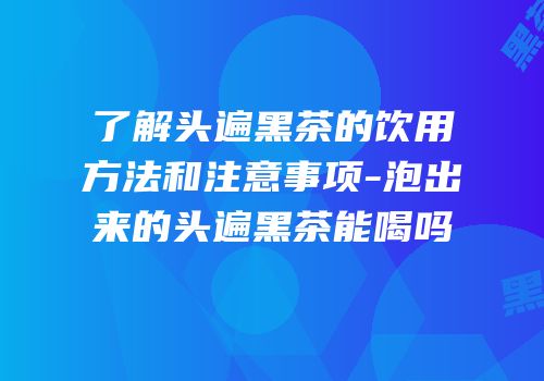 了解头遍黑茶的饮用方法和注意事项-泡出来的头遍黑茶能喝吗