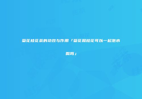 菊花桂花茶的功效与作用「菊花和桂花可以一起泡水喝吗」