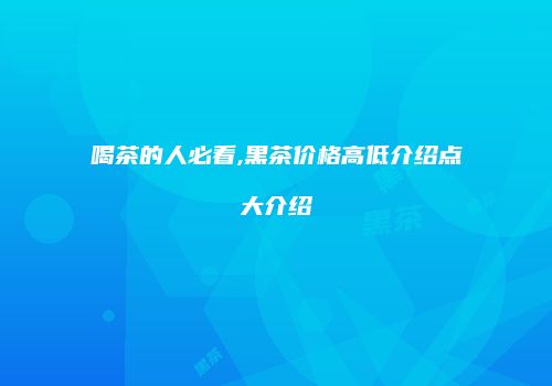 喝茶的人必看,黑茶价格高低介绍点大介绍