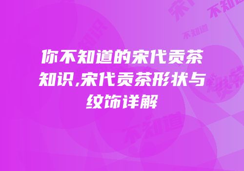 你不知道的宋代贡茶知识,宋代贡茶形状与纹饰详解