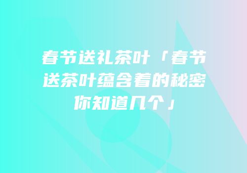 春节送礼茶叶「春节送茶叶蕴含着的秘密你知道几个」