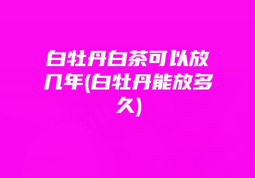 白牡丹白茶可以放几年(白牡丹能放多久)