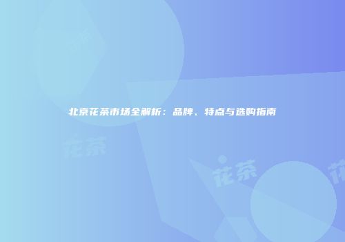 北京花茶市场全解析：品牌、特点与选购指南