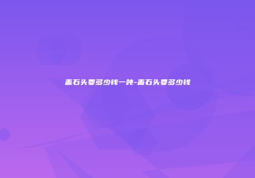 盖石头要多少钱一吨-盖石头要多少钱
