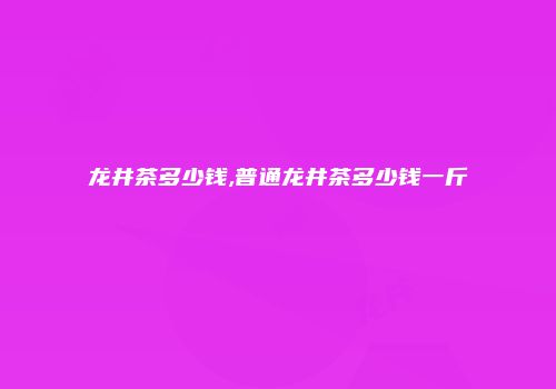 龙井茶多少钱,普通龙井茶多少钱一斤