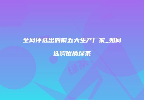 全网评选出的前五大生产厂家_如何选购优质绿茶