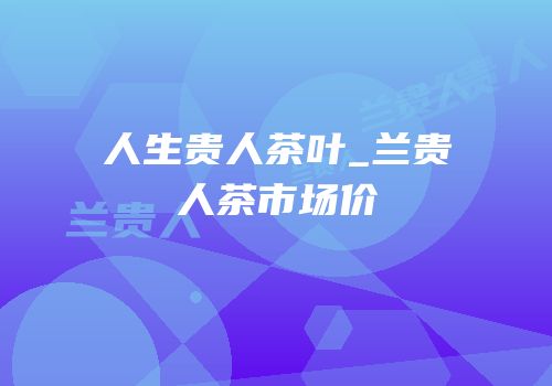 人生贵人茶叶_兰贵人茶市场价