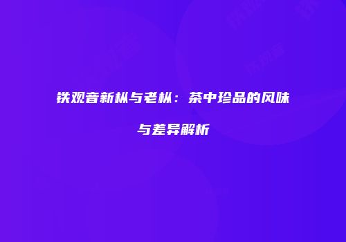 铁观音新枞与老枞：茶中珍品的风味与差异解析