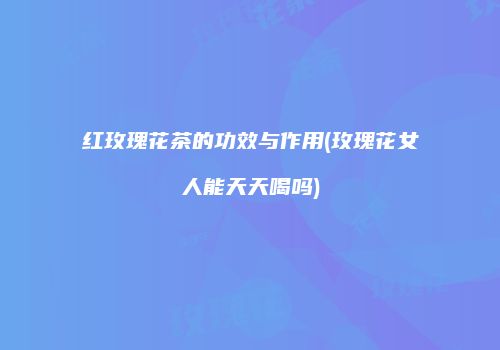 红玫瑰花茶的功效与作用(玫瑰花女人能天天喝吗)