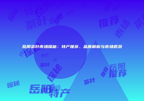 岳阳茶叶市场探秘：特产推荐、品质解析与市场概况