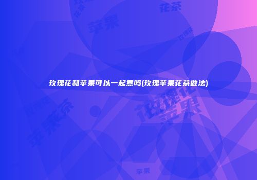 玫瑰花和苹果可以一起煮吗(玫瑰苹果花茶做法)
