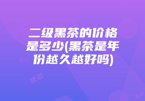 二级黑茶的价格是多少(黑茶是年份越久越好吗)