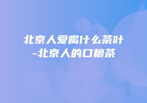 北京人爱喝什么茶叶-北京人的口粮茶