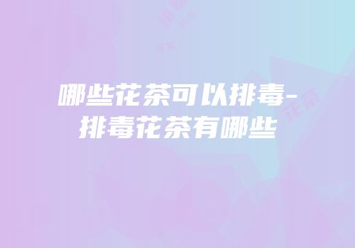哪些花茶可以排毒-排毒花茶有哪些
