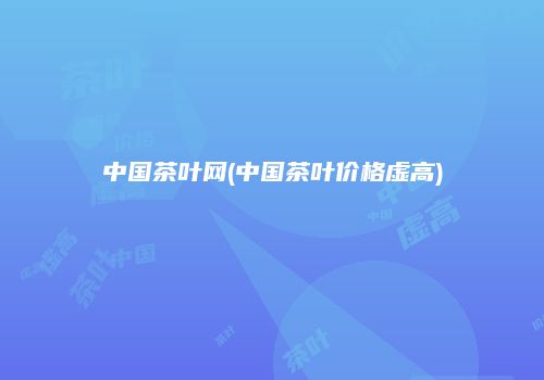 中国茶叶网(中国茶叶价格虚高)