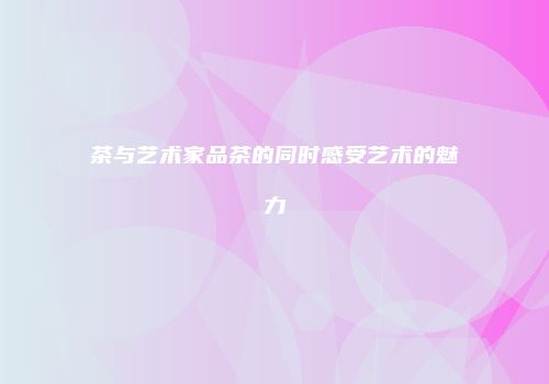 茶与艺术家品茶的同时感受艺术的魅力