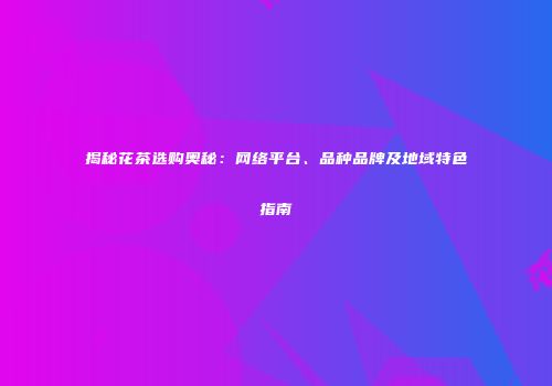 揭秘花茶选购奥秘：网络平台、品种品牌及地域特色指南